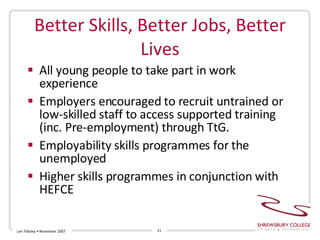 Better Skills, Better Jobs, Better Lives All young people to take part in work experience Employers encouraged to recruit untrained or low-skilled staff to access supported training (inc. Pre-employment) through TtG. Employability skills programmes for the unemployed Higher skills programmes in conjunction with HEFCE Len Tildsley • November 2007 