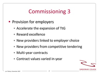 Commissioning 3 Provision for employers Accelerate the expansion of TtG Reward excellence New providers linked to employer choice New providers from competitive tendering Multi-year contracts Contract values varied in-year Len Tildsley • November 2007 