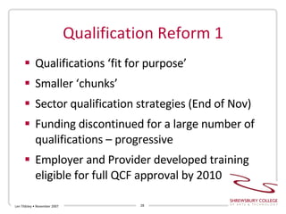 Qualification Reform 1 Qualifications ‘fit for purpose’ Smaller ‘chunks’ Sector qualification strategies (End of Nov) Funding discontinued for a large number of qualifications – progressive Employer and Provider developed training eligible for full QCF approval by 2010 Len Tildsley • November 2007 