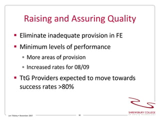 Raising and Assuring Quality Eliminate inadequate provision in FE Minimum levels of performance More areas of provision Increased rates for 08/09 TtG Providers expected to move towards success rates >80% Len Tildsley • November 2007 