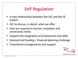 Self Regulation A new relationship between the LSC and the FE system LSC to discuss, in detail, what we offer How we respond to learner, employer and community needs Support the integration of employment and skills  Demand Led funding = financial planning challenge Transitional arrangements and support Len Tildsley • November 2007 