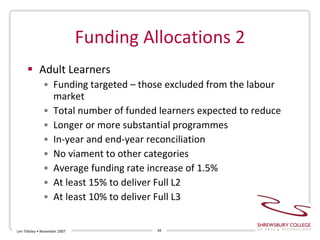 Funding Allocations 2 Adult Learners Funding targeted – those excluded from the labour market Total number of funded learners expected to reduce Longer or more substantial programmes In-year and end-year reconciliation No viament to other categories Average funding rate increase of 1.5% At least 15% to deliver Full L2 At least 10% to deliver Full L3 Len Tildsley • November 2007 