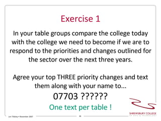 Exercise 1 Len Tildsley • November 2007 In your table groups compare the college today with the college we need to become if we are to respond to the priorities and changes outlined for the sector over the next three years. Agree your top THREE priority changes and text them along with your name to... 07703 ?????? One text per table ! 