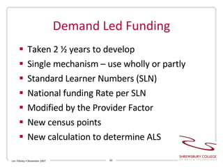 Demand Led Funding Taken 2 ½ years to develop Single mechanism – use wholly or partly Standard Learner Numbers (SLN) National funding Rate per SLN Modified by the Provider Factor New census points New calculation to determine ALS Len Tildsley • November 2007 