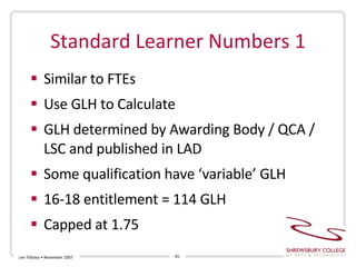 Standard Learner Numbers 1 Similar to FTEs Use GLH to Calculate GLH determined by Awarding Body / QCA / LSC and published in LAD Some qualification have ‘variable’ GLH  16-18 entitlement = 114 GLH Capped at 1.75 Len Tildsley • November 2007 