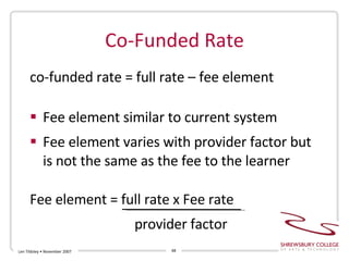Co-Funded Rate co-funded rate = full rate – fee element Fee element similar to current system Fee element varies with provider factor but is not the same as the fee to the learner Fee element = full rate x Fee rate provider factor Len Tildsley • November 2007 