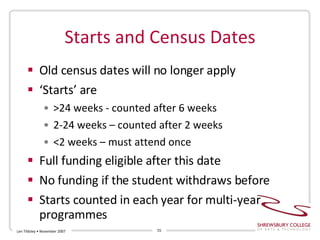 Starts and Census Dates Old census dates will no longer apply ‘ Starts’ are  >24 weeks - counted after 6 weeks 2-24 weeks – counted after 2 weeks <2 weeks – must attend once Full funding eligible after this date No funding if the student withdraws before Starts counted in each year for multi-year programmes Len Tildsley • November 2007 