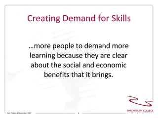 Creating Demand for Skills … more people to demand more learning because they are clear about the social and economic benefits that it brings. Len Tildsley • November 2007 