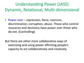 Understanding Power (JASS)
Dynamic, Relational, Multi-dimensional

• Power over – repression, force, coercion,
  discrimination, corruption, abuse. Those who control
  resources and decisions have power over those who
  do not. (Controlling)

But there are other more collaborative ways of
  exercising and using power affirming people’s
  capacity to act collaboratively and creatively
 