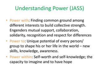 Understanding Power (JASS)
• Power with: Finding common ground among
  different interests to build collective strength.
  Engenders mutual support, collaboration,
  solidarity, recognition and respect for differences
• Power to: Unique potential of every person/
  group to shape his or her life in the world – new
  skills, knowledge, awareness.
• Power within: Self-worth and self-knowledge; the
  capacity to imagine and to have hope
 