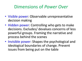 Dimensions of Power Over
• Visible power: Observable unrepresentative
  decision making
• Hidden power: Controlling who gets to make
  decisions. Excludes/ devalues concerns of less
  powerful groups. Framing the narrative and
  process behind the scenes
• Invisible power: Shapes the psychological and
  ideological boundaries of change. Prevent
  issues from being put on the table
 