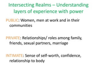 Intersecting Realms – Understanding
    layers of experience with power
PUBLIC: Women, men at work and in their
  communities

PRIVATE: Relationships/ roles among family,
  friends, sexual partners, marriage

INTIMATE: Sense of self-worth, confidence,
  relationship to body
 