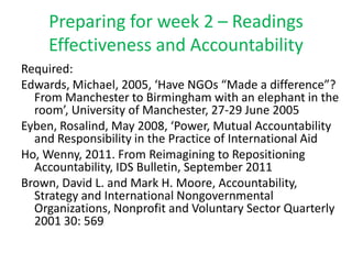 Preparing for week 2 – Readings
    Effectiveness and Accountability
Required:
Edwards, Michael, 2005, ‘Have NGOs “Made a difference”?
  From Manchester to Birmingham with an elephant in the
  room’, University of Manchester, 27-29 June 2005
Eyben, Rosalind, May 2008, ‘Power, Mutual Accountability
  and Responsibility in the Practice of International Aid
Ho, Wenny, 2011. From Reimagining to Repositioning
  Accountability, IDS Bulletin, September 2011
Brown, David L. and Mark H. Moore, Accountability,
  Strategy and International Nongovernmental
  Organizations, Nonprofit and Voluntary Sector Quarterly
  2001 30: 569
 