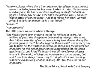 "I know a planet where there is a certain red-faced gentleman. He has
    never smelled a flower. He has never looked at a star. He has never
    loved any one. He has never done anything in his life but add up
    figures. And all day he says over and over, just like you: 'I am busy
    with matters of consequence!' And that makes him swell up with
    pride. But he is not a man--he is a mushroom!"
"A what?"
"A mushroom!"
The little prince was now white with rage.
"The flowers have been growing thorns for millions of years. For
    millions of years the sheep have been eating them just the same.
    And is it not a matter of consequence to try to understand why the
    flowers go to so much trouble to grow thorns which are never of any
    use to them? Is the warfare between the sheep and the flowers not
    important? Is this not of more consequence than a fat red-faced
    gentleman's sums? And if I know--I, myself--one flower which is
    unique in the world, which grows nowhere but on my planet, but
    which one little sheep can destroy in a single bite some morning,
    without even noticing what he is doing--Oh! You think that is not
    important!"
                               The Little Prince, Antoine de Saint Exupery
 