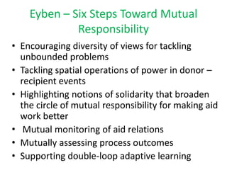 Eyben – Six Steps Toward Mutual
             Responsibility
• Encouraging diversity of views for tackling
  unbounded problems
• Tackling spatial operations of power in donor –
  recipient events
• Highlighting notions of solidarity that broaden
  the circle of mutual responsibility for making aid
  work better
• Mutual monitoring of aid relations
• Mutually assessing process outcomes
• Supporting double-loop adaptive learning
 