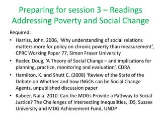 Preparing for session 3 – Readings
 Addressing Poverty and Social Change
Required:
• Harriss, John, 2006, ‘Why understanding of social relations
  matters more for policy on chronic poverty than measurement’,
  CPRC Working Paper 77, Simon Fraser University
• Reeler, Doug, ‘A Theory of Social Change – and implications for
  planning, practice, monitoring and evaluation’, CDRA
• Hamilton, K. and Shutt C. (2008) ‘Review of the State of the
  Debate on Whether and how INGOs can be Social Change
  Agents, unpublished discussion paper
• Kabeer, Naila. 2010. Can the MDGs Provide a Pathway to Social
  Justice? The Challenges of Intersecting Inequalities, IDS, Sussex
  University and MDG Achievement Fund, UNDP
 