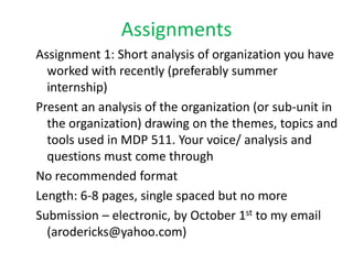 Assignments
Assignment 1: Short analysis of organization you have
  worked with recently (preferably summer
  internship)
Present an analysis of the organization (or sub-unit in
  the organization) drawing on the themes, topics and
  tools used in MDP 511. Your voice/ analysis and
  questions must come through
No recommended format
Length: 6-8 pages, single spaced but no more
Submission – electronic, by October 1st to my email
  (arodericks@yahoo.com)
 