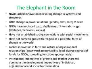 The Elephant in the Room
• NGOs lacked innovation in levering change in systems and
  structures
• Little change in power relations (gender, class, race) at scale
• NGOs have not faced up to challenges of internal change
  (attitudes, behaviors, values)
• Have not established strong connections with social movements
• Have not come to grips with religion as a powerful force of
  change in the world
• Lacked innovation in form and nature of organizational
  relationships (downward accountability, local diverse sources of
  funds for NGOs, spreading functions appropriately)
• Institutional imperatives of growth and market share still
  dominate the development imperatives of individual,
  organizational and social transformation
 