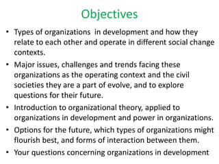 Objectives
• Types of organizations in development and how they
  relate to each other and operate in different social change
  contexts.
• Major issues, challenges and trends facing these
  organizations as the operating context and the civil
  societies they are a part of evolve, and to explore
  questions for their future.
• Introduction to organizational theory, applied to
  organizations in development and power in organizations.
• Options for the future, which types of organizations might
  flourish best, and forms of interaction between them.
• Your questions concerning organizations in development
 