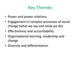 Key Themes
• Power and power relations
• Engagement in complex processes of social
  change (what we say and what we do)
• Effectiveness and accountability
• Organizational learning, leadership and
  change
• Diversity and differentiation
 