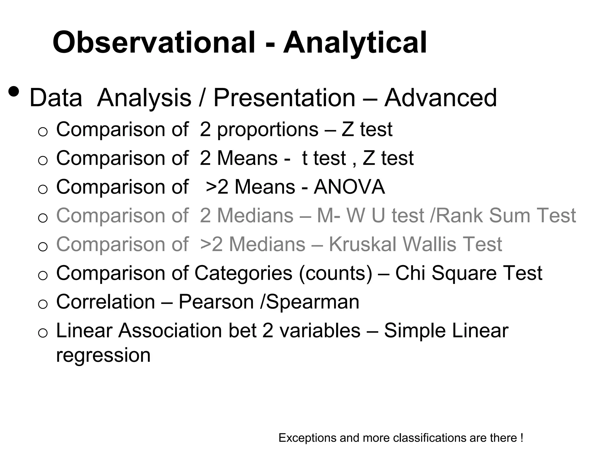 Observational - Analytical

• Data
o
o
o
o
o
o
o
o

Analysis / Presentation – Advanced

Comparison of 2 proportions – Z test
Comparison of 2 Means - t test , Z test
Comparison of >2 Means - ANOVA
Comparison of 2 Medians – M- W U test /Rank Sum Test
Comparison of >2 Medians – Kruskal Wallis Test
Comparison of Categories (counts) – Chi Square Test
Correlation – Pearson /Spearman
Linear Association bet 2 variables – Simple Linear
regression

Exceptions and more classifications are there !

 