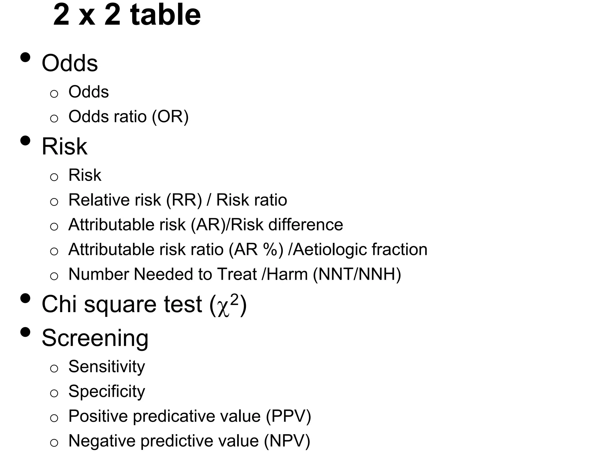 2 x 2 table

• Odds
o Odds
o Odds ratio (OR)

• Risk
o
o
o
o
o

Risk
Relative risk (RR) / Risk ratio
Attributable risk (AR)/Risk difference
Attributable risk ratio (AR %) /Aetiologic fraction
Number Needed to Treat /Harm (NNT/NNH)

• Chi square test (
• Screening
o
o
o
o

2)

Sensitivity
Specificity
Positive predicative value (PPV)
Negative predictive value (NPV)

 