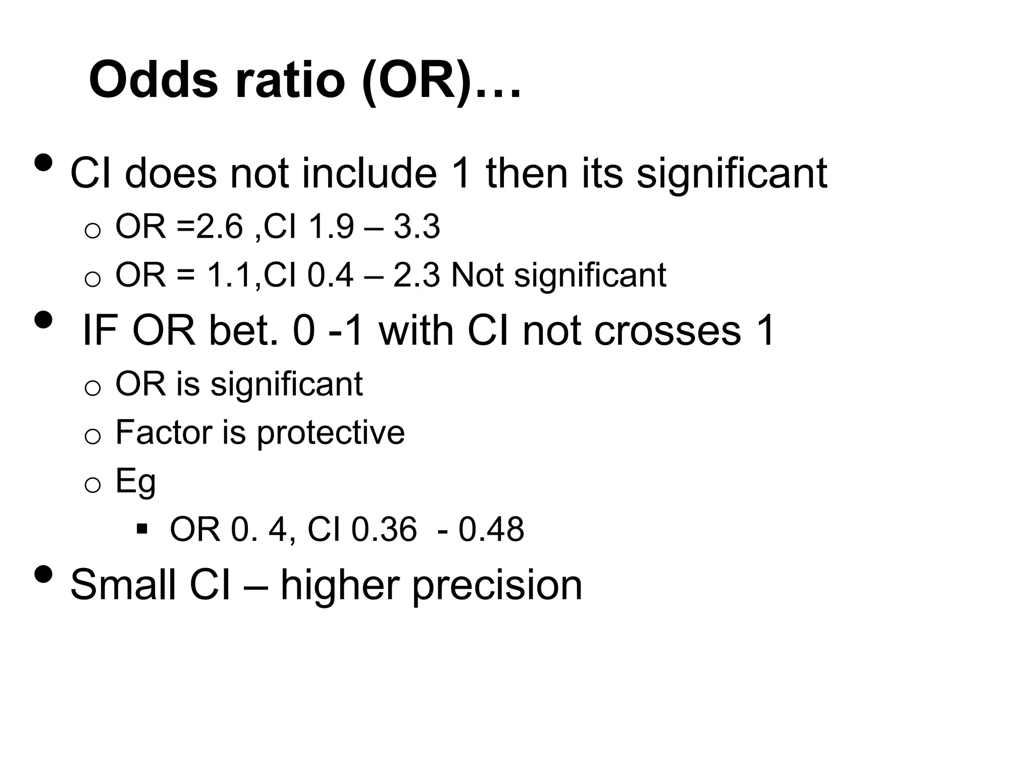 Odds ratio (OR)…

• CI does not include 1 then its significant
•

o OR =2.6 ,CI 1.9 – 3.3
o OR = 1.1,CI 0.4 – 2.3 Not significant

IF OR bet. 0 -1 with CI not crosses 1
o OR is significant
o Factor is protective
o Eg
 OR 0. 4, CI 0.36 - 0.48

• Small CI – higher precision

 