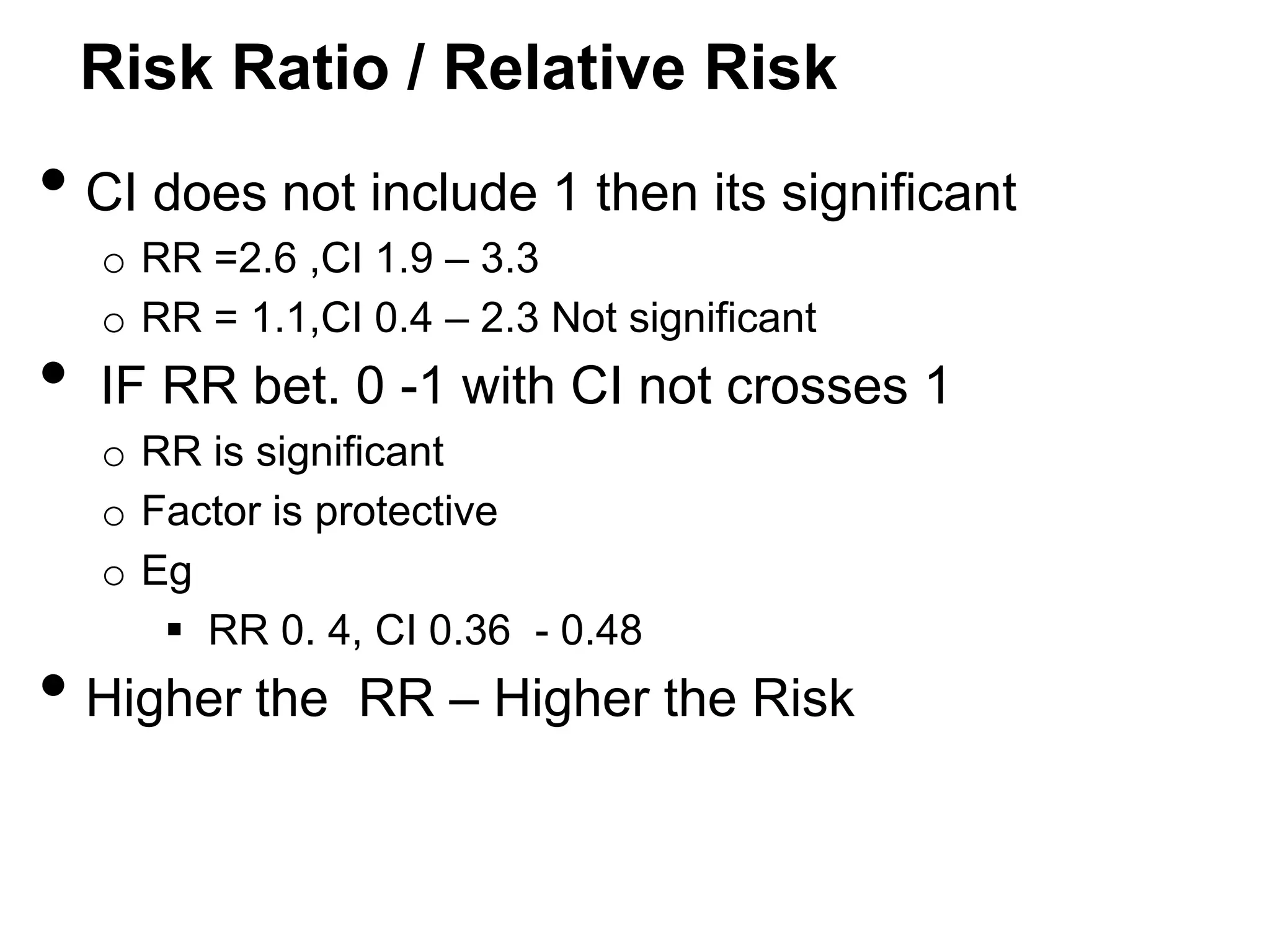 Risk Ratio / Relative Risk

• CI does not include 1 then its significant

•

o RR =2.6 ,CI 1.9 – 3.3
o RR = 1.1,CI 0.4 – 2.3 Not significant

IF RR bet. 0 -1 with CI not crosses 1
o RR is significant
o Factor is protective
o Eg
 RR 0. 4, CI 0.36 - 0.48

• Higher the

RR – Higher the Risk

 