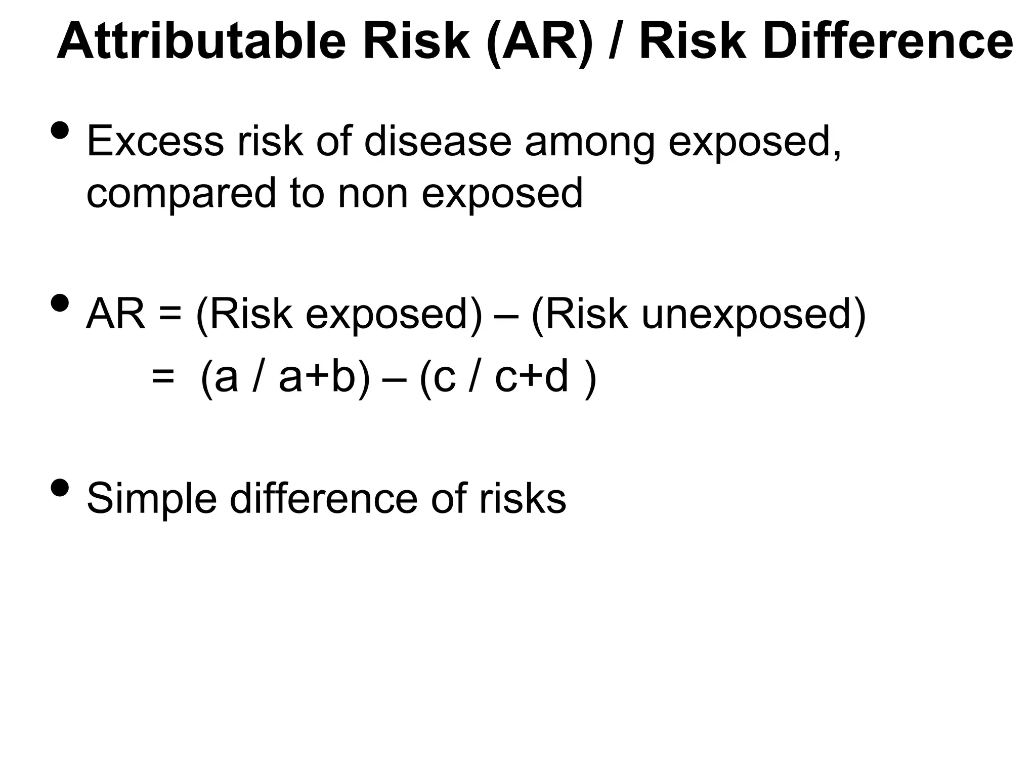 Attributable Risk (AR) / Risk Difference

• Excess risk of disease among exposed,
compared to non exposed

• AR = (Risk exposed) – (Risk unexposed)
= (a / a+b) – (c / c+d )

• Simple difference of risks

 