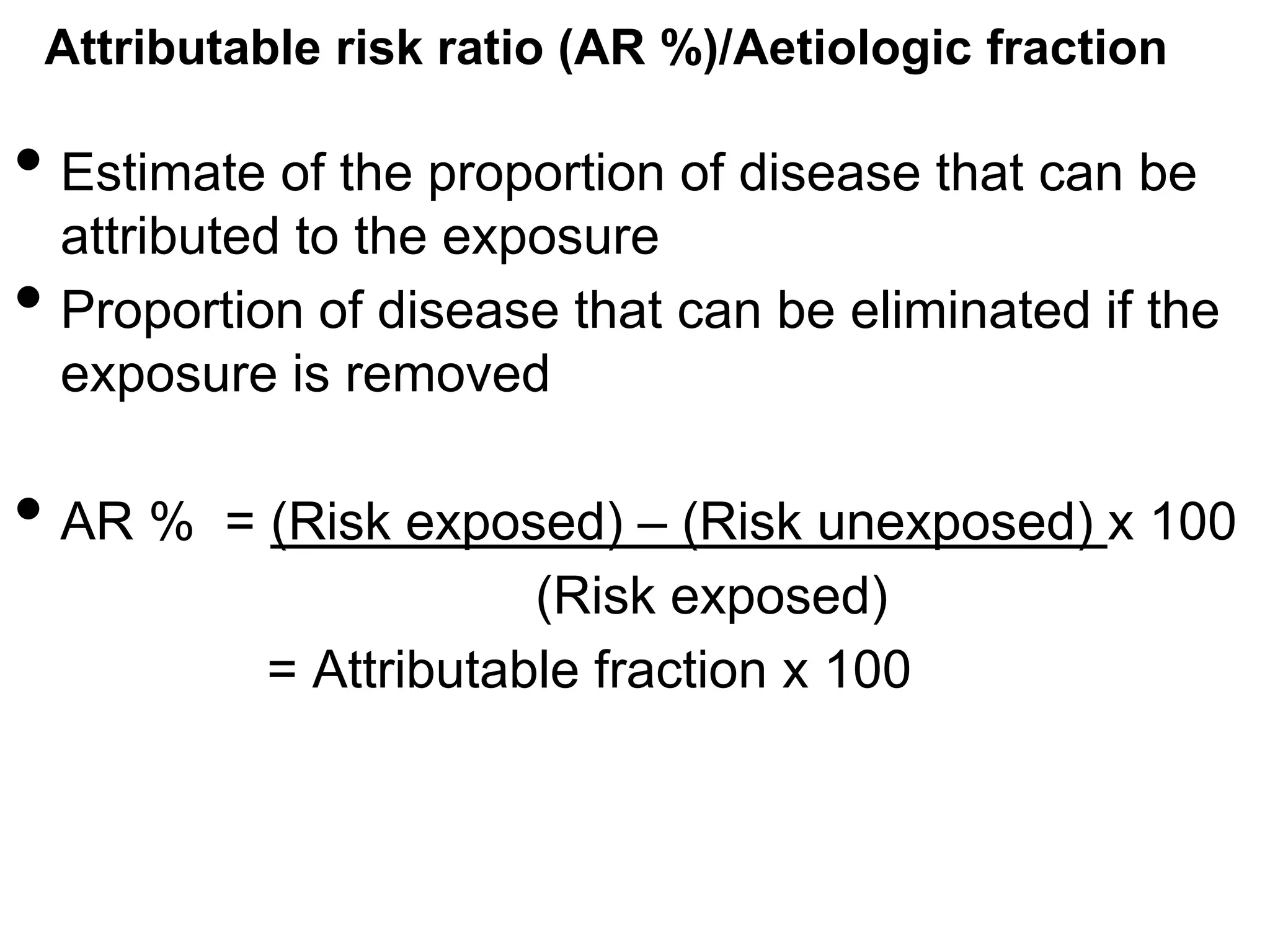 Attributable risk ratio (AR %)/Aetiologic fraction

• Estimate of the proportion of disease that can be
•

attributed to the exposure
Proportion of disease that can be eliminated if the
exposure is removed

• AR %

= (Risk exposed) – (Risk unexposed) x 100
(Risk exposed)
= Attributable fraction x 100

 