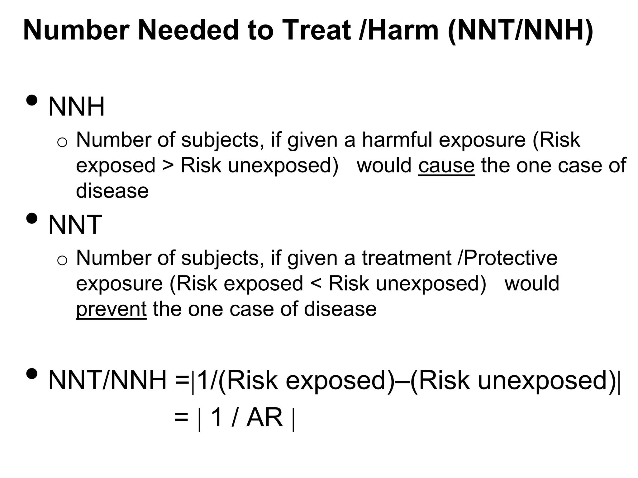 Number Needed to Treat /Harm (NNT/NNH)

• NNH
o Number of subjects, if given a harmful exposure (Risk
exposed > Risk unexposed) would cause the one case of
disease

• NNT

o Number of subjects, if given a treatment /Protective
exposure (Risk exposed < Risk unexposed) would
prevent the one case of disease

• NNT/NNH = 1/(Risk exposed)–(Risk unexposed)
= 1 / AR

 