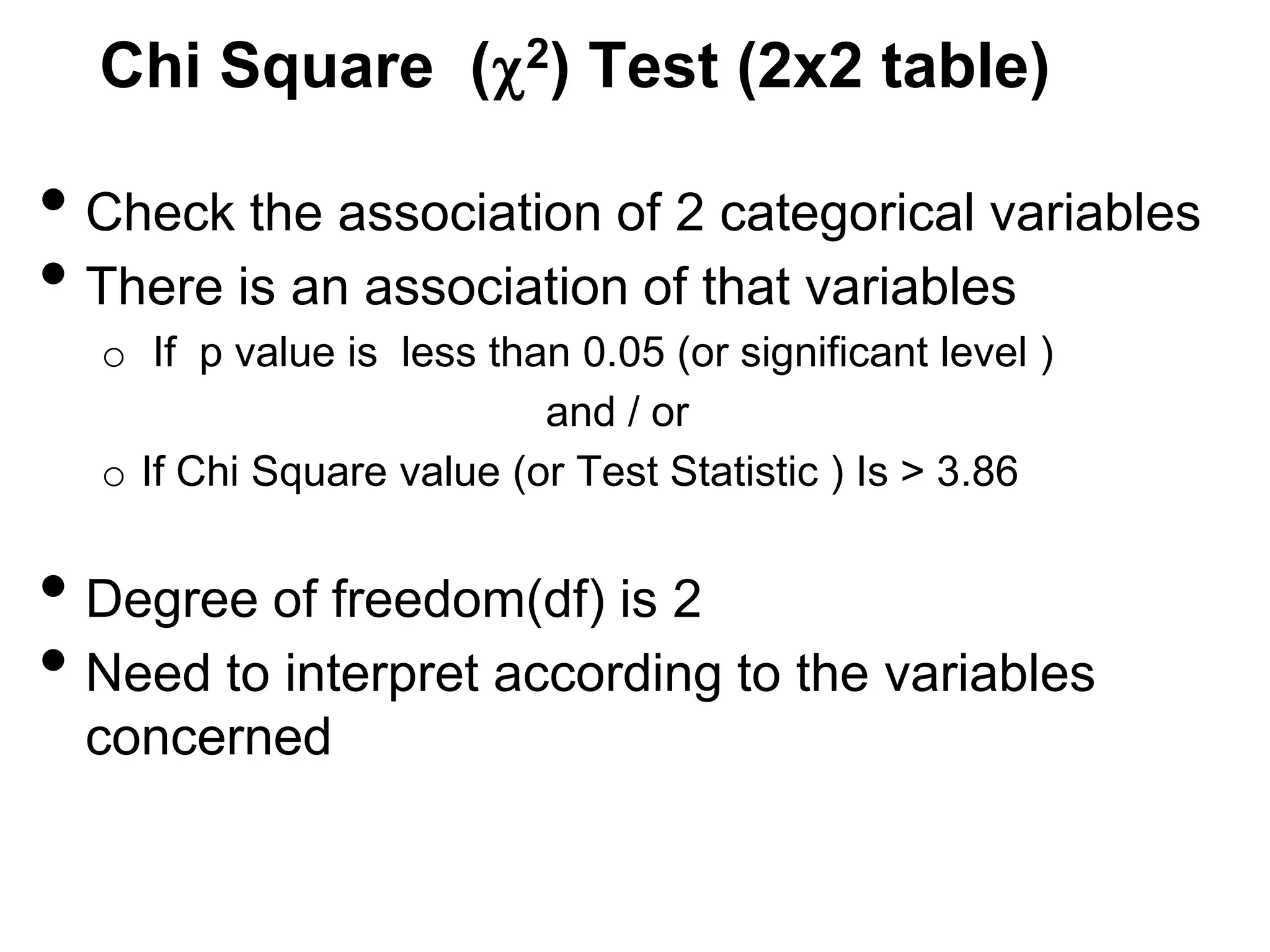 Chi Square ( 2) Test (2x2 table)

• Check the association of 2 categorical variables
• There is an association of that variables
o If p value is less than 0.05 (or significant level )
and / or
o If Chi Square value (or Test Statistic ) Is > 3.86

• Degree of freedom(df) is 2
• Need to interpret according to the variables
concerned

 