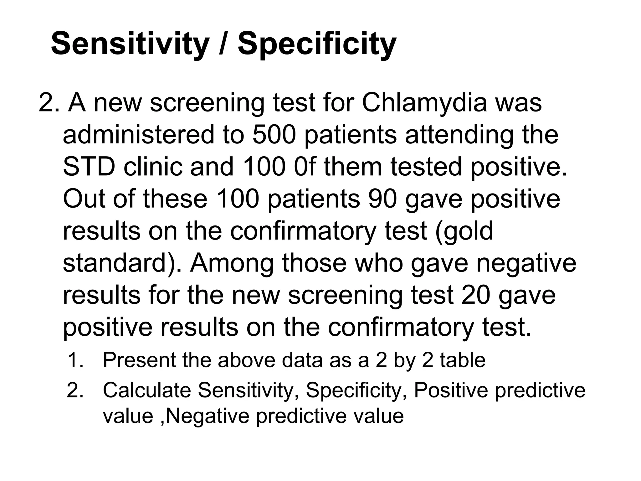 Sensitivity / Specificity
2. A new screening test for Chlamydia was
administered to 500 patients attending the
STD clinic and 100 0f them tested positive.
Out of these 100 patients 90 gave positive
results on the confirmatory test (gold
standard). Among those who gave negative
results for the new screening test 20 gave
positive results on the confirmatory test.
1. Present the above data as a 2 by 2 table
2. Calculate Sensitivity, Specificity, Positive predictive
value ,Negative predictive value

 