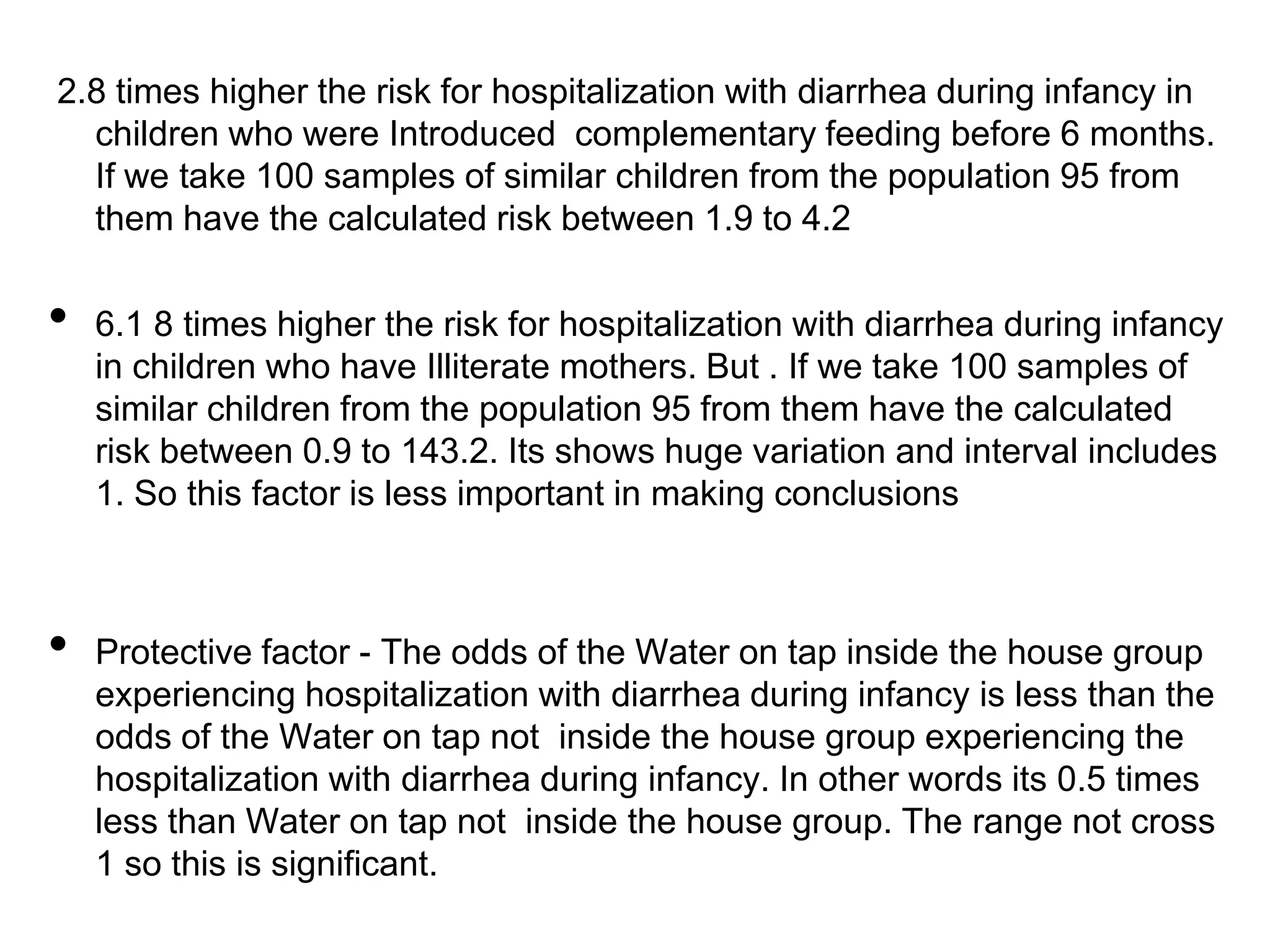 2.8 times higher the risk for hospitalization with diarrhea during infancy in
children who were Introduced complementary feeding before 6 months.
If we take 100 samples of similar children from the population 95 from
them have the calculated risk between 1.9 to 4.2

•

•

6.1 8 times higher the risk for hospitalization with diarrhea during infancy
in children who have Illiterate mothers. But . If we take 100 samples of
similar children from the population 95 from them have the calculated
risk between 0.9 to 143.2. Its shows huge variation and interval includes
1. So this factor is less important in making conclusions

Protective factor - The odds of the Water on tap inside the house group
experiencing hospitalization with diarrhea during infancy is less than the
odds of the Water on tap not inside the house group experiencing the
hospitalization with diarrhea during infancy. In other words its 0.5 times
less than Water on tap not inside the house group. The range not cross
1 so this is significant.

 