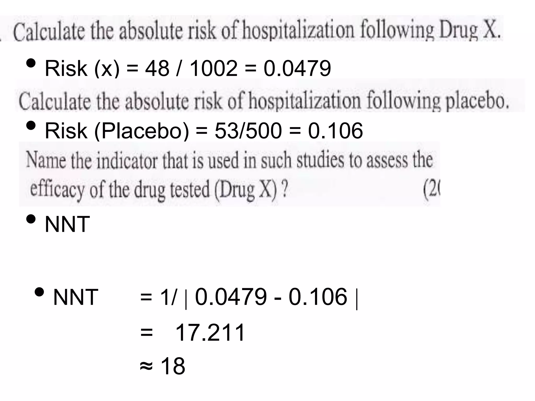 • Risk (x) = 48 / 1002 = 0.0479

• Risk (Placebo) = 53/500 = 0.106
• NNT
• NNT

= 1/ 0.0479 - 0.106

= 17.211
≈ 18

 