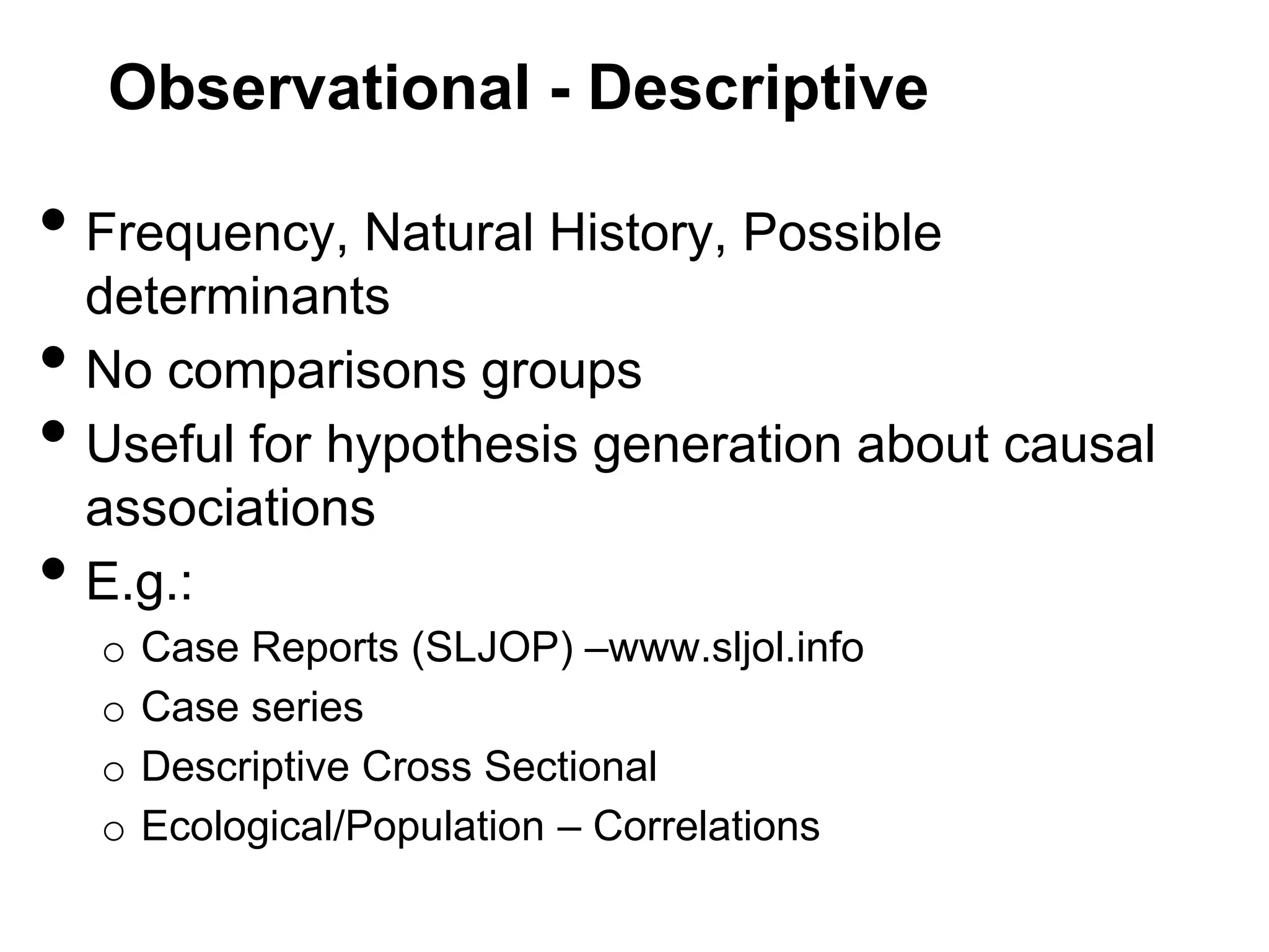 Observational - Descriptive

• Frequency, Natural History, Possible

•
•
•

determinants
No comparisons groups
Useful for hypothesis generation about causal
associations
E.g.:
o
o
o
o

Case Reports (SLJOP) –www.sljol.info
Case series
Descriptive Cross Sectional
Ecological/Population – Correlations

 