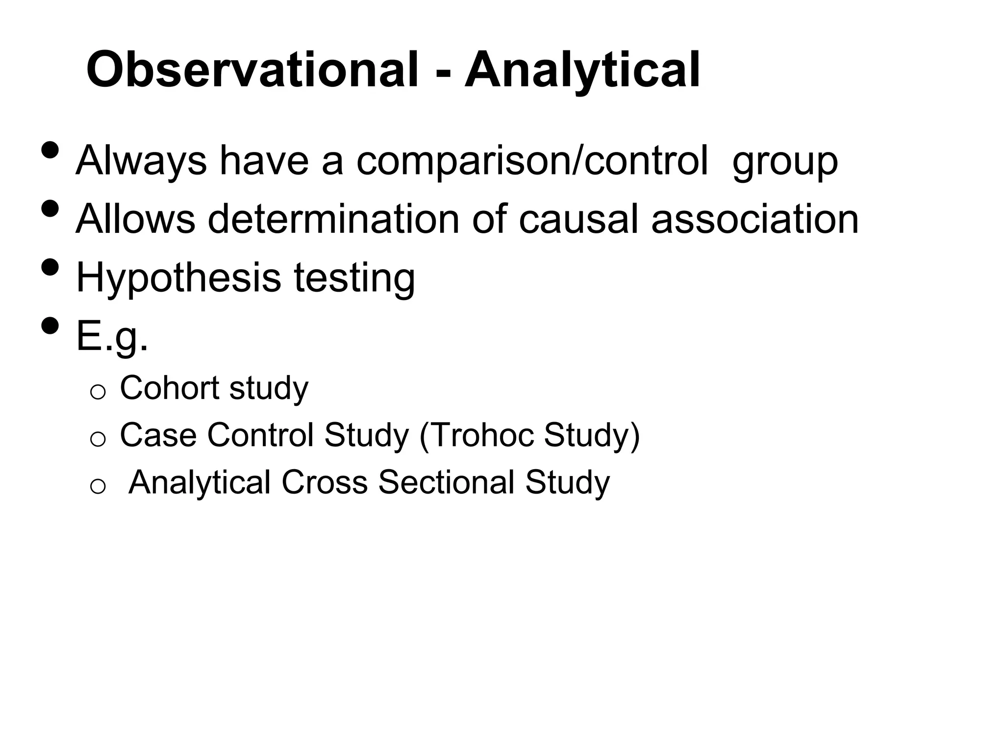 Observational - Analytical

• Always have a comparison/control group
• Allows determination of causal association
• Hypothesis testing
• E.g.
o Cohort study
o Case Control Study (Trohoc Study)
o Analytical Cross Sectional Study

 