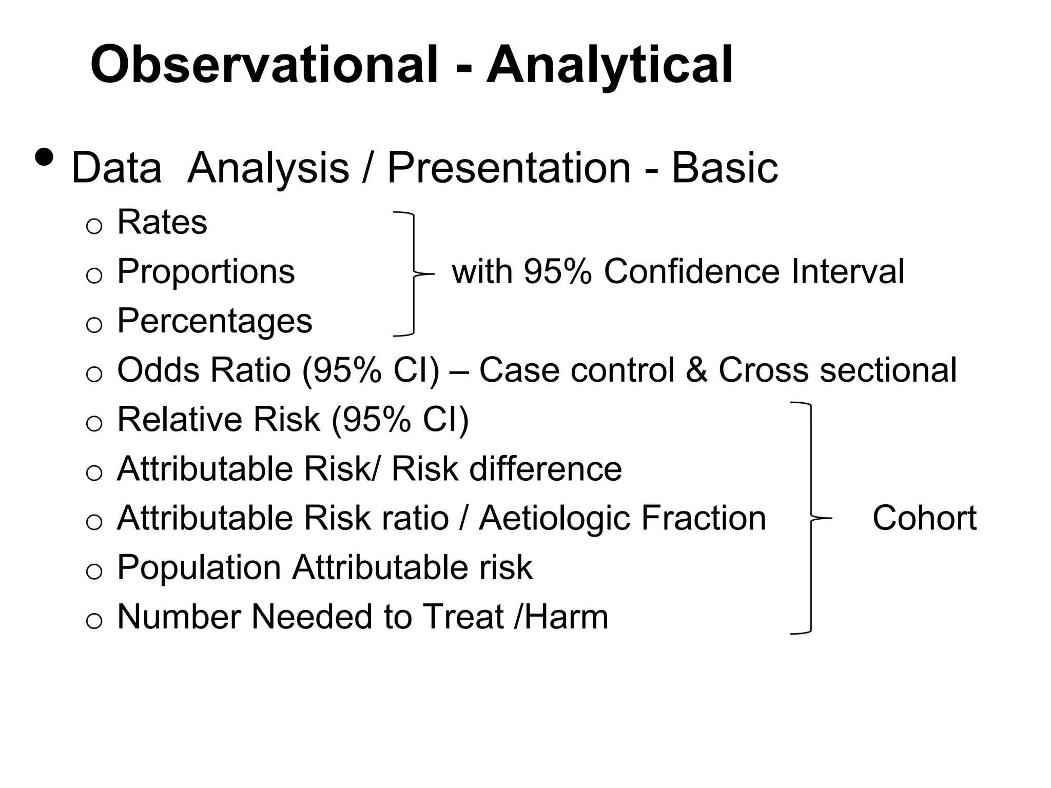 Observational - Analytical

• Data
o
o
o
o
o
o
o
o
o

Analysis / Presentation - Basic

Rates
Proportions
with 95% Confidence Interval
Percentages
Odds Ratio (95% CI) – Case control & Cross sectional
Relative Risk (95% CI)
Attributable Risk/ Risk difference
Attributable Risk ratio / Aetiologic Fraction
Cohort
Population Attributable risk
Number Needed to Treat /Harm

 