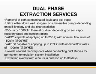 DUAL PHASE
EXTRACTION SERVICES
•Removal of both contaminated liquid and soil vapor
•Utilize either down well ‘stingers’ or...