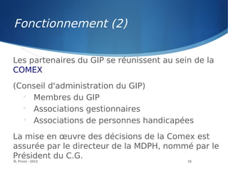 B. Prost - 2013 10
Les partenaires du GIP se réunissent au sein de la
COMEX
(Conseil d'administration du GIP)

Membres du GIP

Associations gestionnaires

Associations de personnes handicapées
La mise en œuvre des décisions de la Comex est
assurée par le directeur de la MDPH, nommé par le
Président du C.G.
Fonctionnement (2)
 
