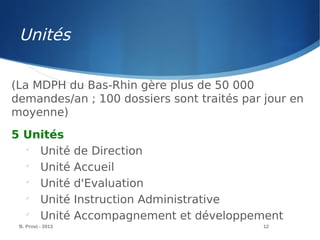 B. Prost - 2013 12
(La MDPH du Bas-Rhin gère plus de 50 000
demandes/an ; 100 dossiers sont traités par jour en
moyenne)
5 Unités

Unité de Direction

Unité Accueil

Unité d'Evaluation

Unité Instruction Administrative

Unité Accompagnement et développement
Unités
 