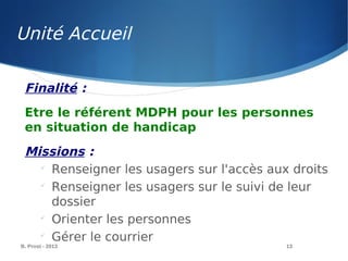 Unité Accueil
B. Prost - 2013 13
Finalité :
Etre le référent MDPH pour les personnes
en situation de handicap
Missions :

Renseigner les usagers sur l'accès aux droits

Renseigner les usagers sur le suivi de leur
dossier

Orienter les personnes

Gérer le courrier
 