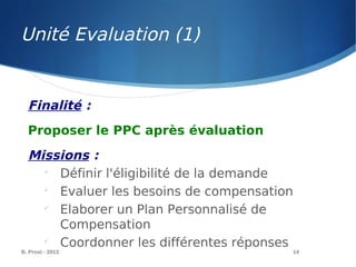 Unité Evaluation (1)
B. Prost - 2013 14
Finalité :
Proposer le PPC après évaluation
Missions :

Définir l'éligibilité de la demande

Evaluer les besoins de compensation

Elaborer un Plan Personnalisé de
Compensation

Coordonner les différentes réponses
 