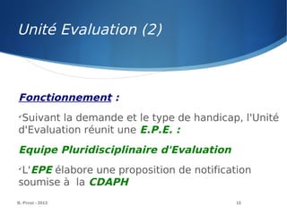 B. Prost - 2013 15
Fonctionnement :

Suivant la demande et le type de handicap, l'Unité
d'Evaluation réunit une E.P.E. :
Equipe Pluridisciplinaire d'Evaluation

L'EPE élabore une proposition de notification
soumise à la CDAPH
Unité Evaluation (2)
 