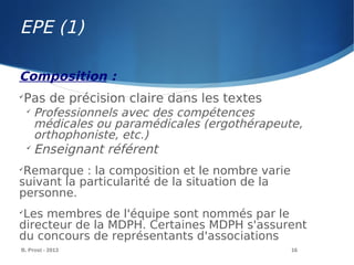 EPE (1)
B. Prost - 2013 16
Composition :

Pas de précision claire dans les textes

Professionnels avec des compétences
médicales ou paramédicales (ergothérapeute,
orthophoniste, etc.)

Enseignant référent

Remarque : la composition et le nombre varie
suivant la particularité de la situation de la
personne.

Les membres de l'équipe sont nommés par le
directeur de la MDPH. Certaines MDPH s'assurent
du concours de représentants d'associations
 