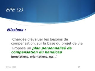 B. Prost - 2013 17
Missions :

Chargée d'évaluer les besoins de
compensation, sur la base du projet de vie

Propose un plan personnalisé de
compensation du handicap
(prestations, orientations, etc...)
EPE (2)
 