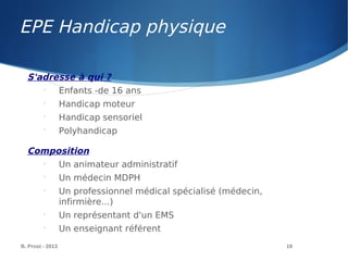 EPE Handicap physique
B. Prost - 2013 19
S'adresse à qui ?

Enfants -de 16 ans

Handicap moteur

Handicap sensoriel

Polyhandicap
Composition

Un animateur administratif

Un médecin MDPH

Un professionnel médical spécialisé (médecin,
infirmière...)

Un représentant d'un EMS

Un enseignant référent
 