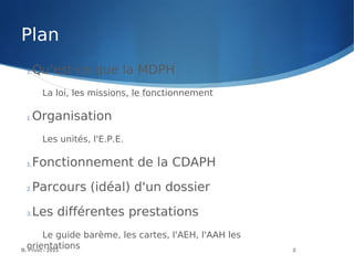 B. Prost - 2013 2
1.Qu'est-ce que la MDPH
La loi, les missions, le fonctionnement
1.Organisation
Les unités, l'E.P.E.
1.Fonctionnement de la CDAPH
2.Parcours (idéal) d'un dossier
3.Les différentes prestations
Le guide barème, les cartes, l'AEH, l'AAH les
orientations
Plan
 