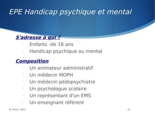 EPE Handicap psychique et mental
B. Prost - 2013 21
S'adresse à qui ?

Enfants -de 16 ans

Handicap psychique ou mental
Composition

Un animateur administratif

Un médecin MDPH

Un médecin pédopsychiatre

Un psychologue scolaire

Un représentant d'un EMS

Un enseignant référent
 