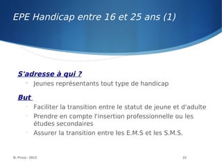 EPE Handicap entre 16 et 25 ans (1)
B. Prost - 2013 22
S'adresse à qui ?

Jeunes représentants tout type de handicap
But

Faciliter la transition entre le statut de jeune et d'adulte

Prendre en compte l'insertion professionnelle ou les
études secondaires

Assurer la transition entre les E.M.S et les S.M.S.
 